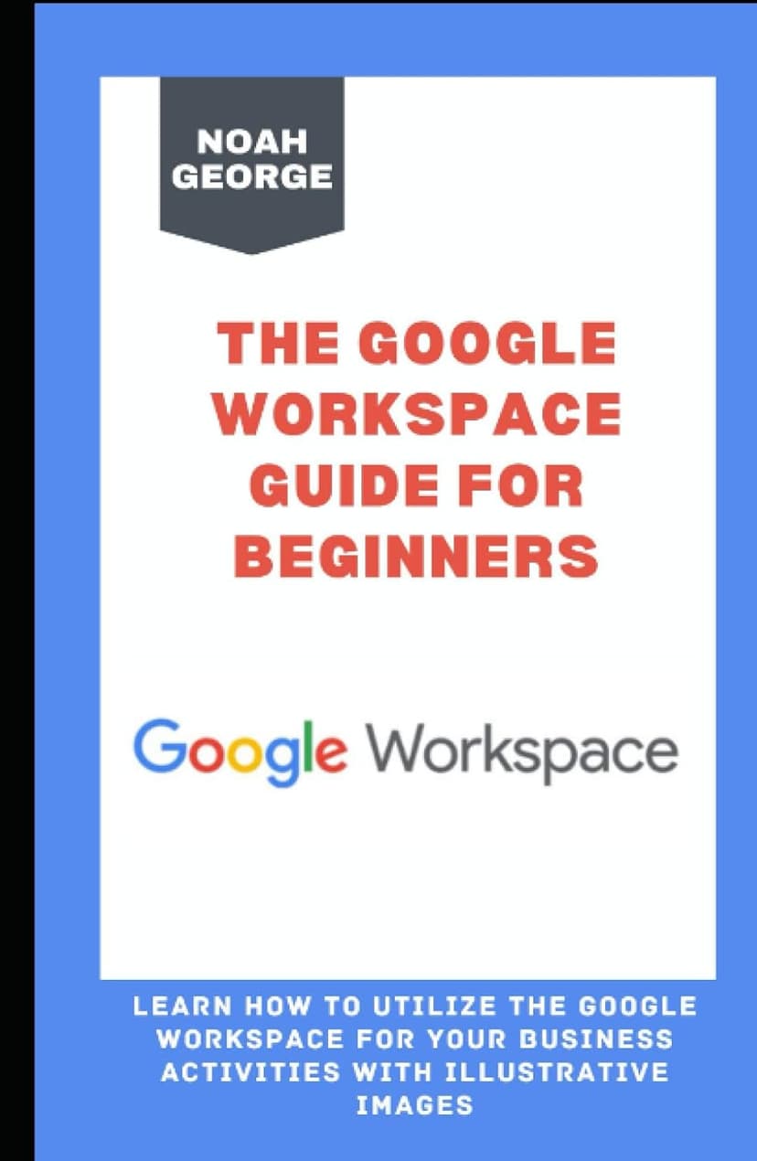 The Google Workspace Guide for Beginners: Learn How to Utilize the Google Workspace for your Business Activities with Illustrative Images
